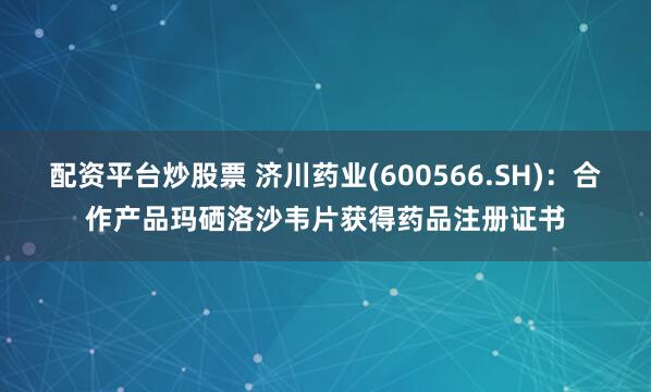 配资平台炒股票 济川药业(600566.SH)：合作产品玛硒洛沙韦片获得药品注册证书