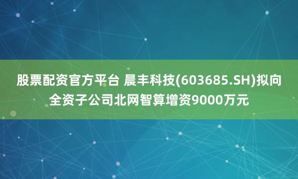 股票配资官方平台 晨丰科技(603685.SH)拟向全资子公司北网智算增资9000万元