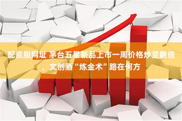 配资股网址 茅台五星新品上市一周价格炒至翻倍，文创酒“炼金术”路在何方