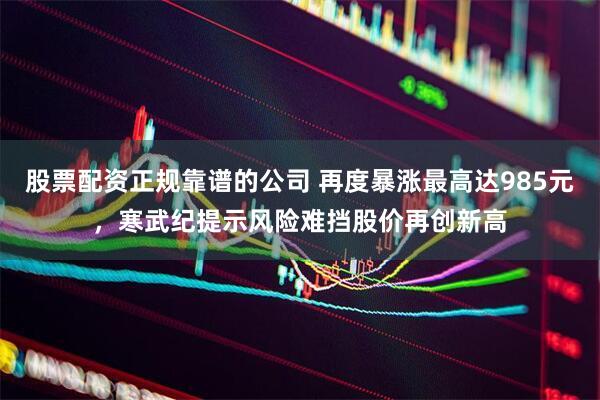 股票配资正规靠谱的公司 再度暴涨最高达985元，寒武纪提示风险难挡股价再创新高