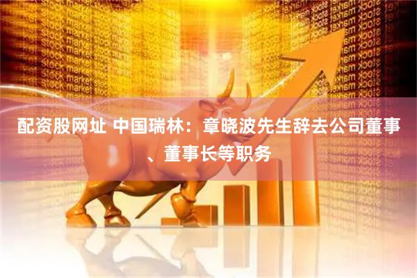 配资股网址 中国瑞林：章晓波先生辞去公司董事、董事长等职务