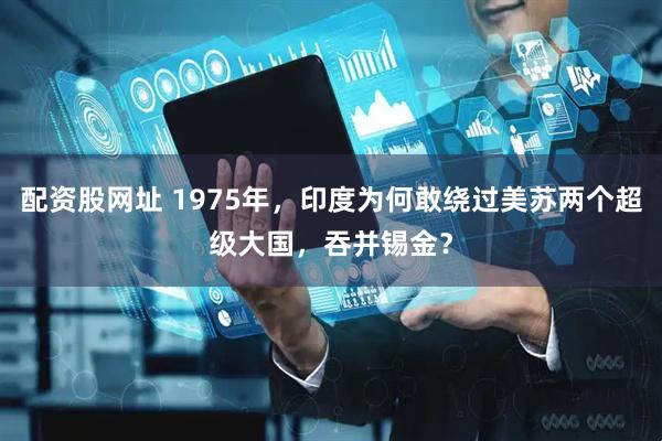 配资股网址 1975年，印度为何敢绕过美苏两个超级大国，吞并锡金？