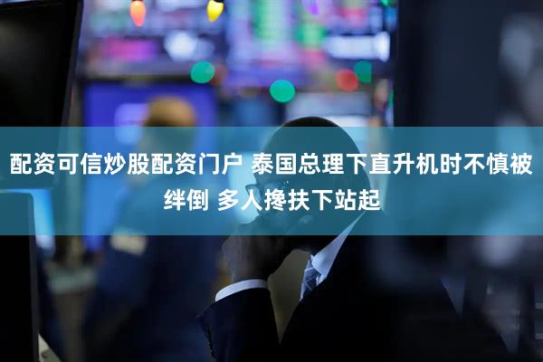 配资可信炒股配资门户 泰国总理下直升机时不慎被绊倒 多人搀扶下站起